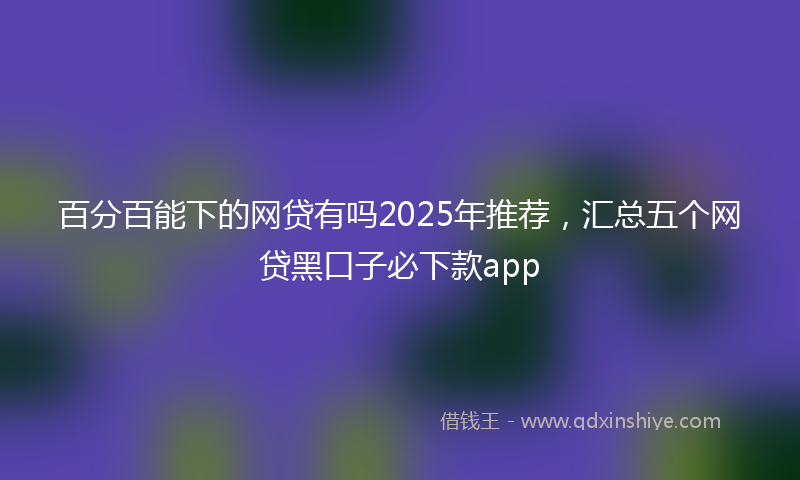 百分百能下的网贷有吗2025年推荐，汇总五个网贷黑口子必下款app