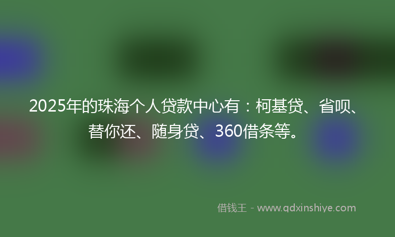 2025年的珠海个人贷款中心有：柯基贷、省呗、替你还、随身贷、360借条等。