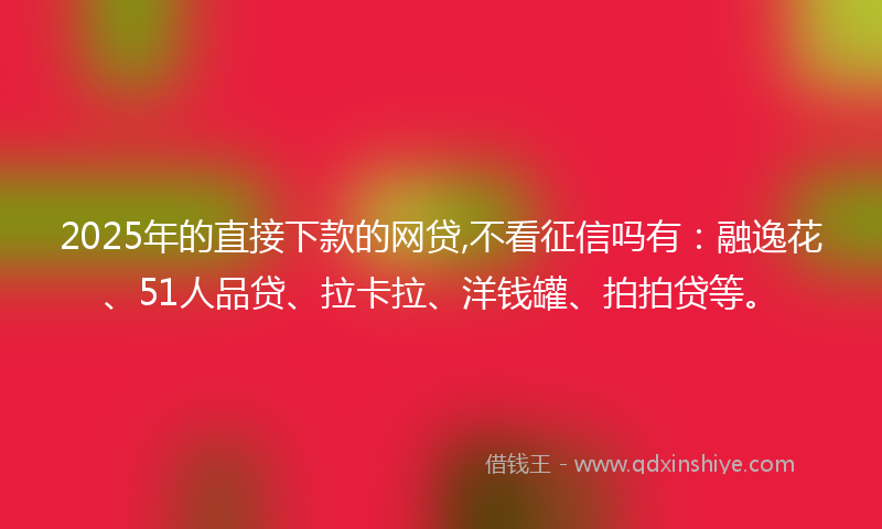 2025年的直接下款的网贷,不看征信吗有：融逸花、51人品贷、拉卡拉、洋钱罐、拍拍贷等。