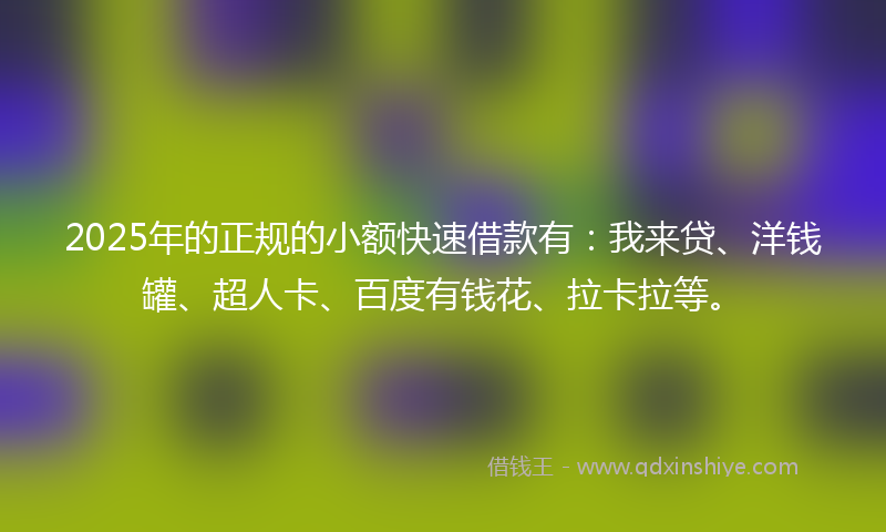2025年的正规的小额快速借款有：我来贷、洋钱罐、超人卡、百度有钱花、拉卡拉等。
