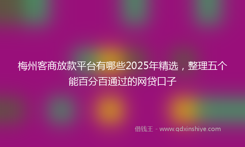 梅州客商放款平台有哪些2025年精选，整理五个能百分百通过的网贷口子