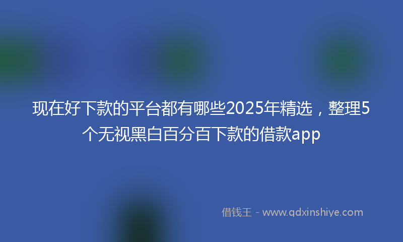 现在好下款的平台都有哪些2025年精选，整理5个无视黑白百分百下款的借款app