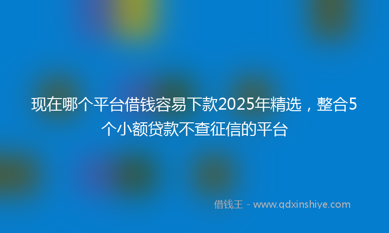 现在哪个平台借钱容易下款2025年精选，整合5个小额贷款不查征信的平台