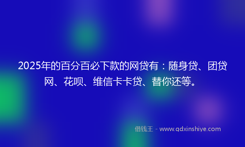 2025年的百分百必下款的网贷有：随身贷、团贷网、花呗、维信卡卡贷、替你还等。