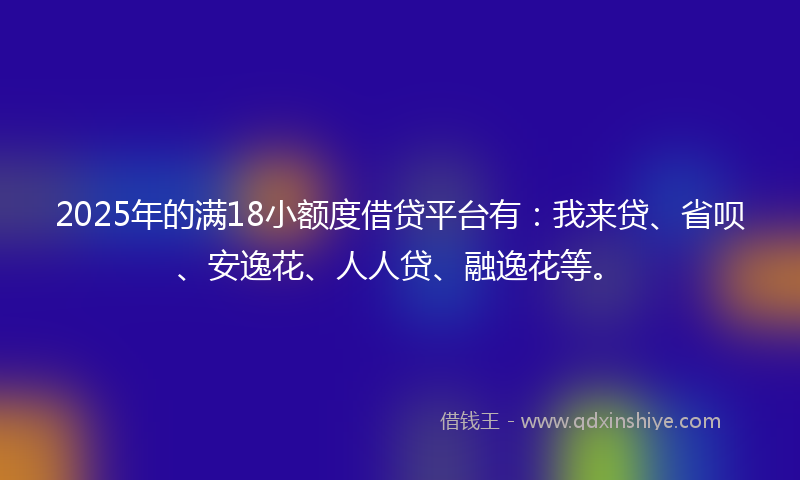 2025年的满18小额度借贷平台有：我来贷、省呗、安逸花、人人贷、融逸花等。