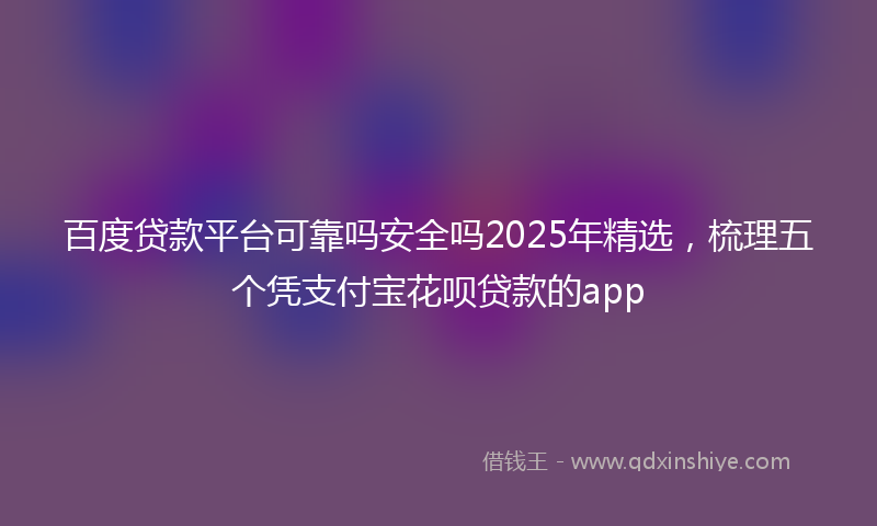 百度贷款平台可靠吗安全吗2025年精选，梳理五个凭支付宝花呗贷款的app
