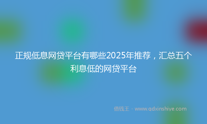 正规低息网贷平台有哪些2025年推荐，汇总五个利息低的网贷平台