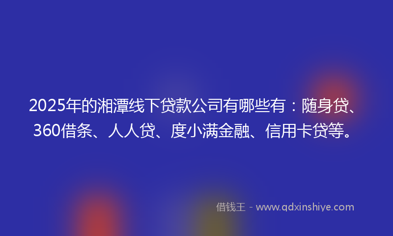 2025年的湘潭线下贷款公司有哪些有：随身贷、360借条、人人贷、度小满金融、信用卡贷等。