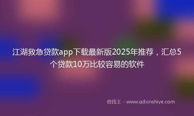 江湖救急贷款app下载最新版2025年推荐，汇总5个贷款10万比较容易的软件