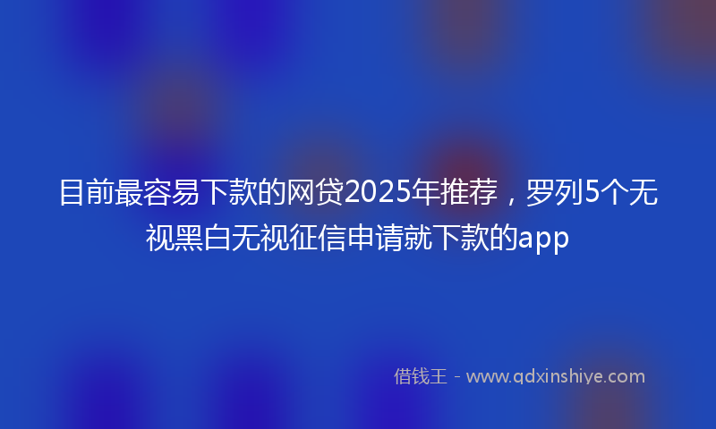 目前最容易下款的网贷2025年推荐，罗列5个无视黑白无视征信申请就下款的app