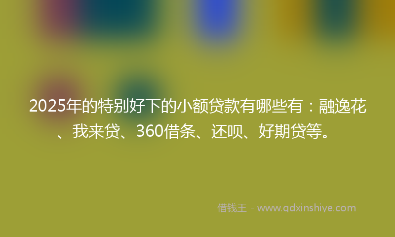 2025年的特别好下的小额贷款有哪些有：融逸花、我来贷、360借条、还呗、好期贷等。