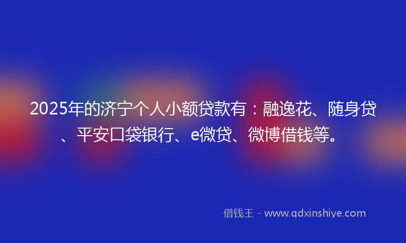 2025年的济宁个人小额贷款有：融逸花、随身贷、平安口袋银行、e微贷、微博借钱等。
