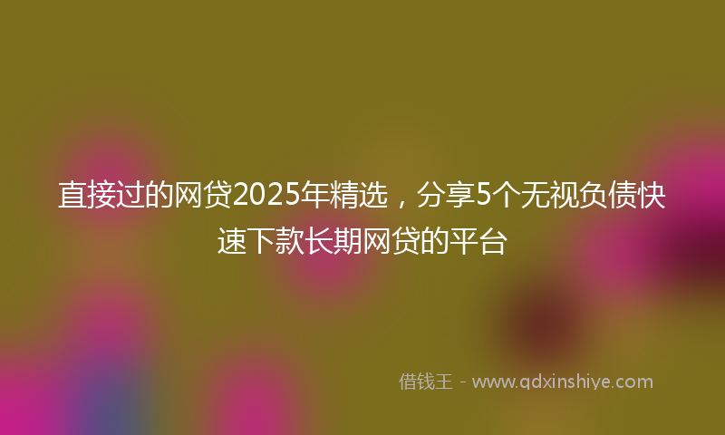 直接过的网贷2025年精选，分享5个无视负债快速下款长期网贷的平台