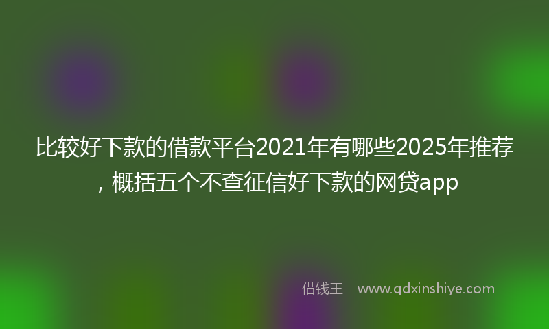 比较好下款的借款平台2021年有哪些2025年推荐，概括五个不查征信好下款的网贷app