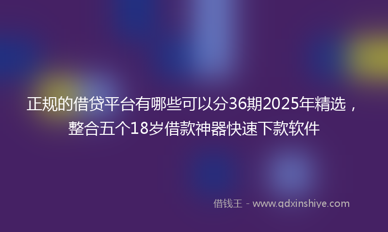正规的借贷平台有哪些可以分36期2025年精选，整合五个18岁借款神器快速下款软件
