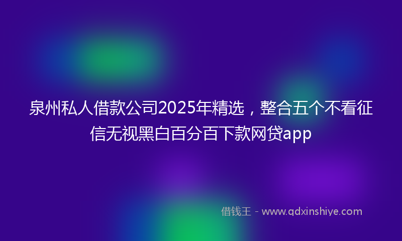 泉州私人借款公司2025年精选，整合五个不看征信无视黑白百分百下款网贷app
