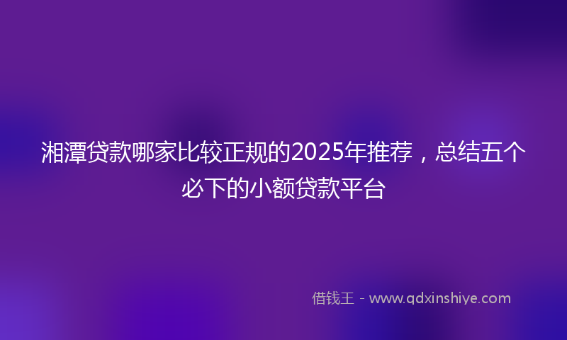 湘潭贷款哪家比较正规的2025年推荐，总结五个必下的小额贷款平台