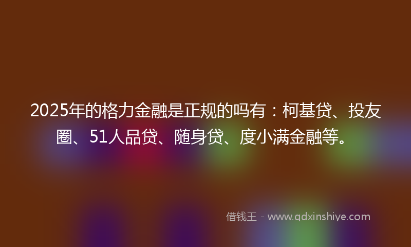 2025年的格力金融是正规的吗有：柯基贷、投友圈、51人品贷、随身贷、度小满金融等。