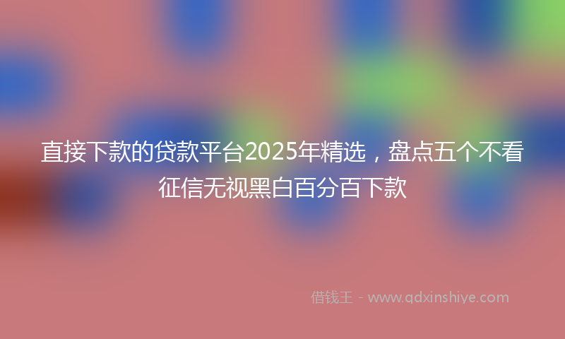 直接下款的贷款平台2025年精选，盘点五个不看征信无视黑白百分百下款
