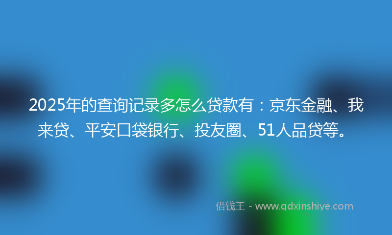 2025年的查询记录多怎么贷款有：京东金融、我来贷、平安口袋银行、投友圈、51人品贷等。