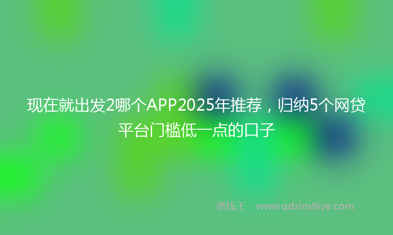 现在就出发2哪个APP2025年推荐，归纳5个网贷平台门槛低一点的口子