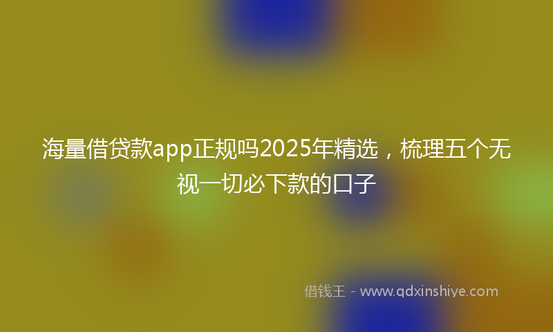 海量借贷款app正规吗2025年精选，梳理五个无视一切必下款的口子