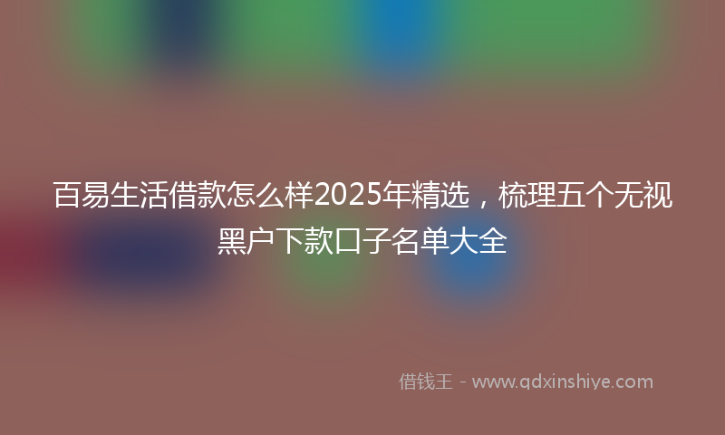 百易生活借款怎么样2025年精选，梳理五个无视黑户下款口子名单大全