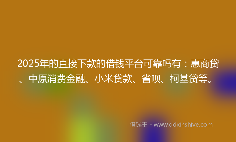 2025年的直接下款的借钱平台可靠吗有：惠商贷、中原消费金融、小米贷款、省呗、柯基贷等。