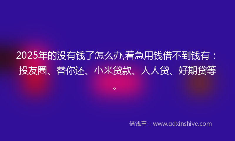 2025年的没有钱了怎么办,着急用钱借不到钱有：投友圈、替你还、小米贷款、人人贷、好期贷等。