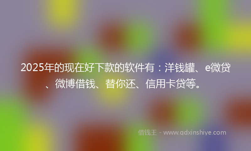 2025年的现在好下款的软件有：洋钱罐、e微贷、微博借钱、替你还、信用卡贷等。