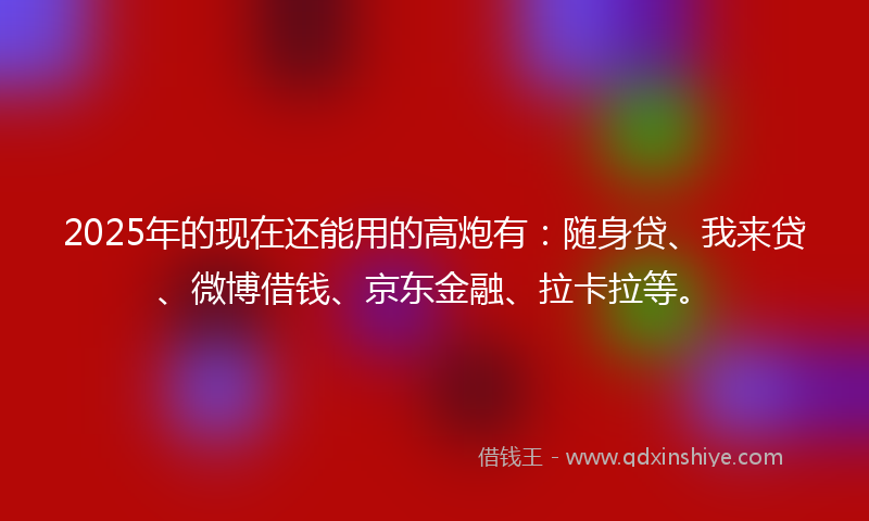 2025年的现在还能用的高炮有：随身贷、我来贷、微博借钱、京东金融、拉卡拉等。