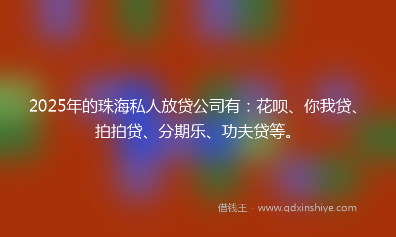 2025年的珠海私人放贷公司有：花呗、你我贷、拍拍贷、分期乐、功夫贷等。