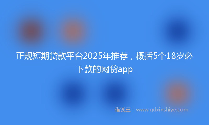 正规短期贷款平台2025年推荐，概括5个18岁必下款的网贷app