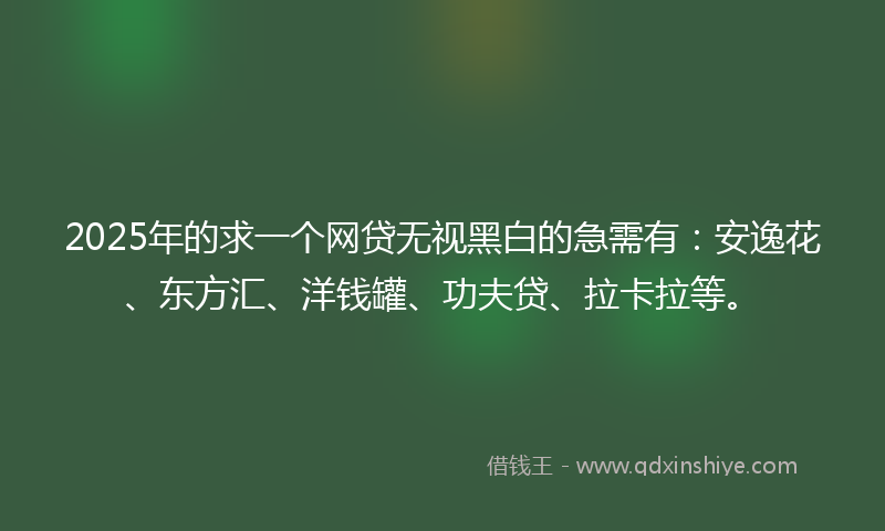 2025年的求一个网贷无视黑白的急需有：安逸花、东方汇、洋钱罐、功夫贷、拉卡拉等。