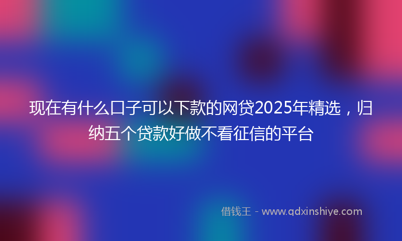 现在有什么口子可以下款的网贷2025年精选，归纳五个贷款好做不看征信的平台