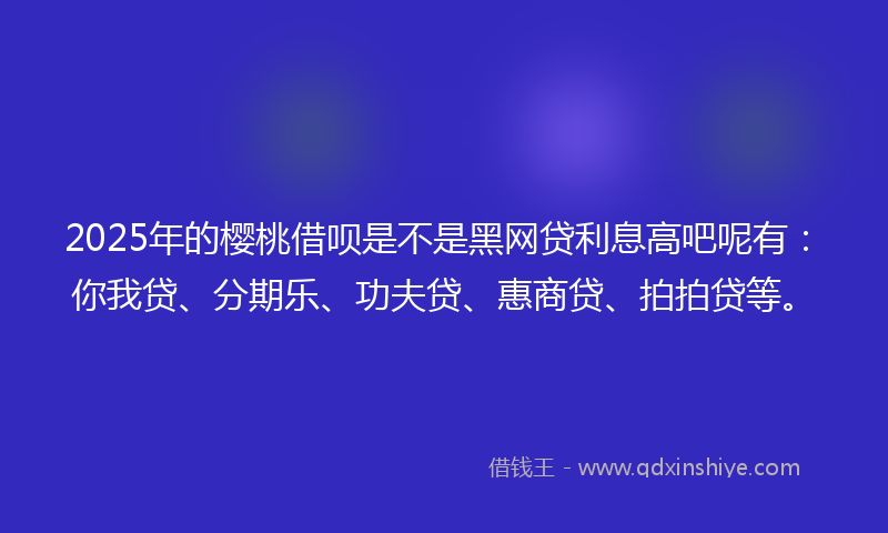 2025年的樱桃借呗是不是黑网贷利息高吧呢有：你我贷、分期乐、功夫贷、惠商贷、拍拍贷等。