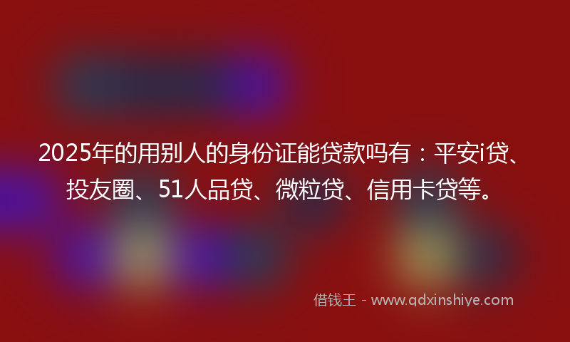 2025年的用别人的身份证能贷款吗有：平安i贷、投友圈、51人品贷、微粒贷、信用卡贷等。