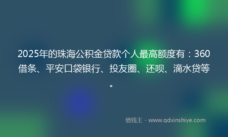 2025年的珠海公积金贷款个人最高额度有：360借条、平安口袋银行、投友圈、还呗、滴水贷等。