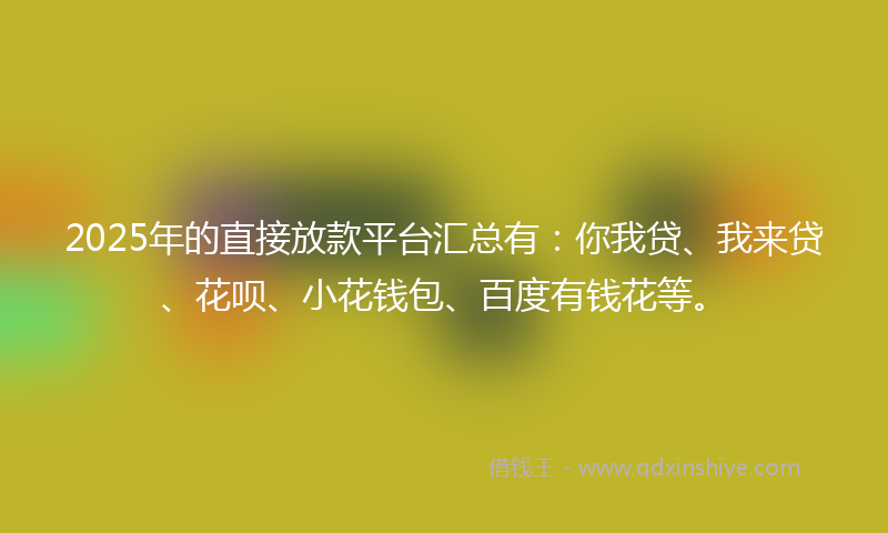2025年的直接放款平台汇总有：你我贷、我来贷、花呗、小花钱包、百度有钱花等。