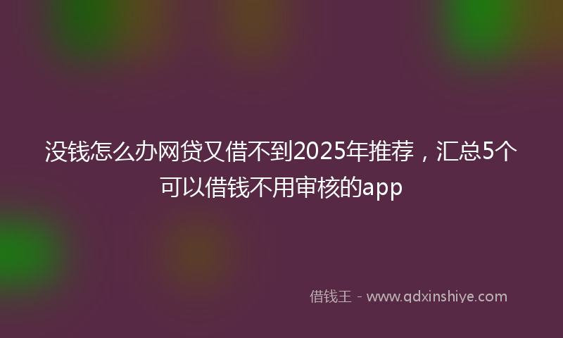 没钱怎么办网贷又借不到2025年推荐，汇总5个可以借钱不用审核的app