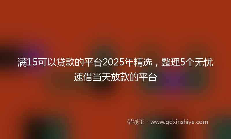 满15可以贷款的平台2025年精选，整理5个无忧速借当天放款的平台