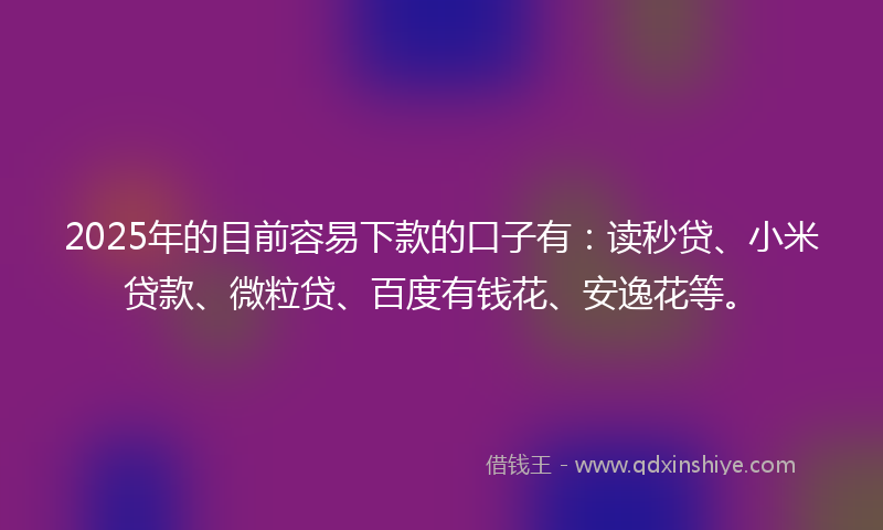 2025年的目前容易下款的口子有：读秒贷、小米贷款、微粒贷、百度有钱花、安逸花等。