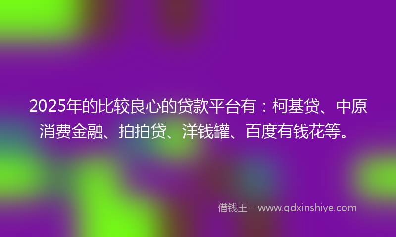 2025年的比较良心的贷款平台有：柯基贷、中原消费金融、拍拍贷、洋钱罐、百度有钱花等。