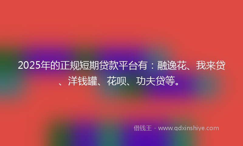 2025年的正规短期贷款平台有：融逸花、我来贷、洋钱罐、花呗、功夫贷等。