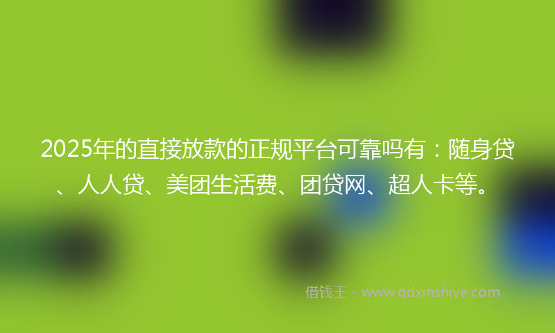 2025年的直接放款的正规平台可靠吗有：随身贷、人人贷、美团生活费、团贷网、超人卡等。
