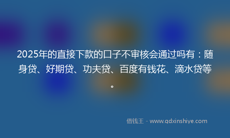 2025年的直接下款的口子不审核会通过吗有：随身贷、好期贷、功夫贷、百度有钱花、滴水贷等。