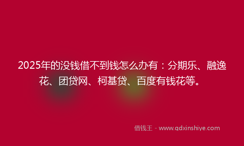 2025年的没钱借不到钱怎么办有：分期乐、融逸花、团贷网、柯基贷、百度有钱花等。