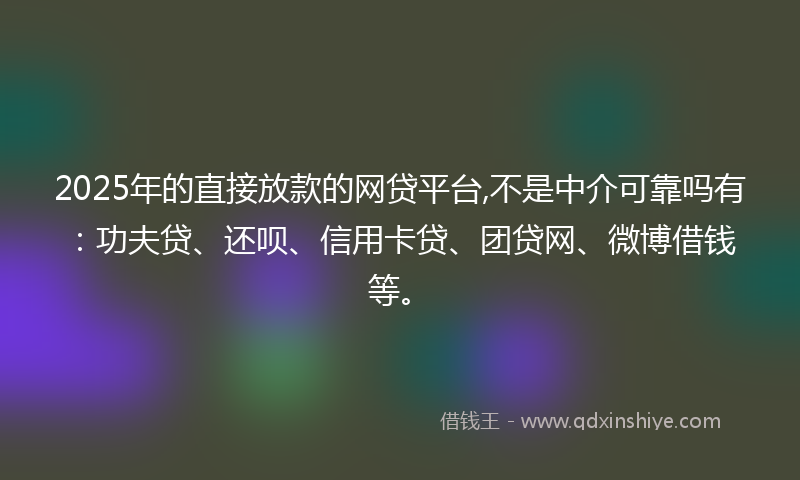 2025年的直接放款的网贷平台,不是中介可靠吗有：功夫贷、还呗、信用卡贷、团贷网、微博借钱等。