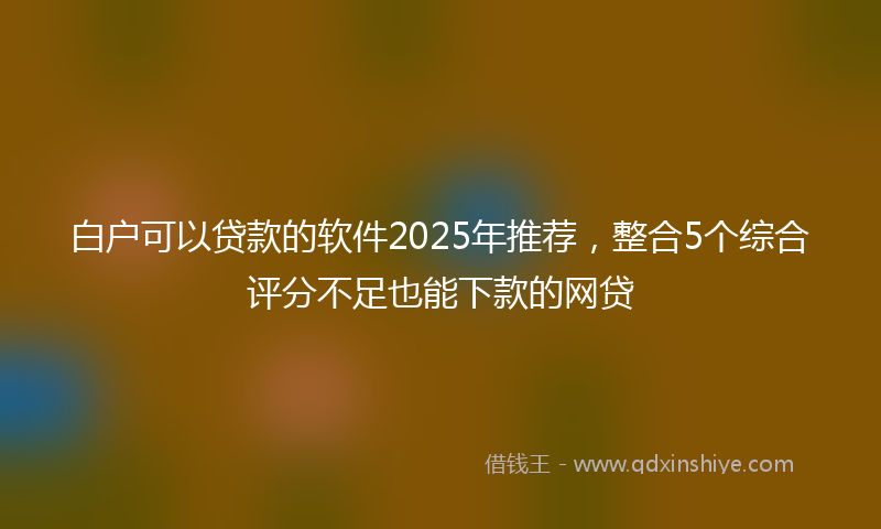 白户可以贷款的软件2025年推荐，整合5个综合评分不足也能下款的网贷
