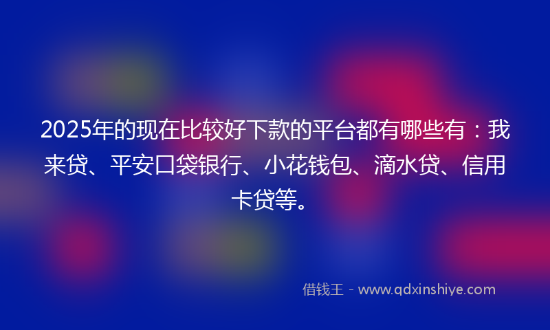2025年的现在比较好下款的平台都有哪些有：我来贷、平安口袋银行、小花钱包、滴水贷、信用卡贷等。